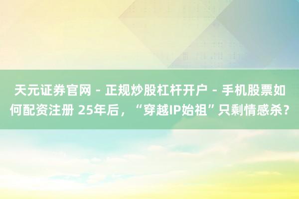 天元证券官网 - 正规炒股杠杆开户 - 手机股票如何配资注册 25年后，“穿越IP始祖”只剩情感杀？