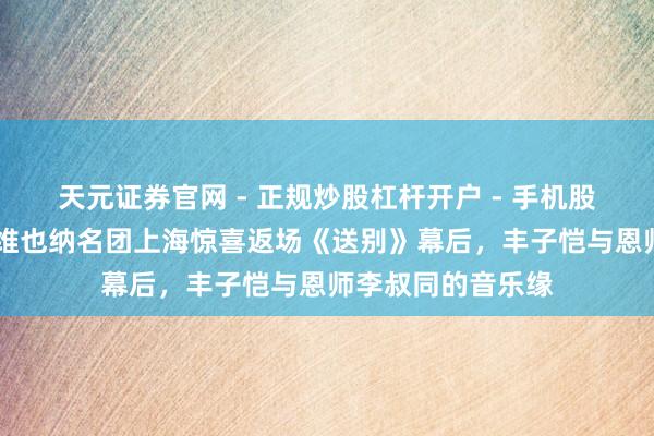 天元证券官网 - 正规炒股杠杆开户 - 手机股票如何配资注册 维也纳名团上海惊喜返场《送别》幕后，丰子恺与恩师李叔同的音乐缘