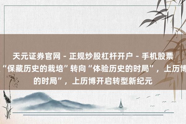 天元证券官网 - 正规炒股杠杆开户 - 手机股票如何配资注册 从“保藏历史的栽培”转向“体验历史的时局”，上历博开启转型新纪元