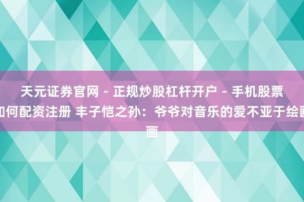 天元证券官网 - 正规炒股杠杆开户 - 手机股票如何配资注册 丰子恺之孙：爷爷对音乐的爱不亚于绘画