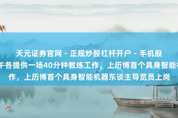 天元证券官网 - 正规炒股杠杆开户 - 手机股票如何配资注册 坎坷午各提供一场40分钟教练工作，上历博首个具身智能机器东谈主导览员上岗