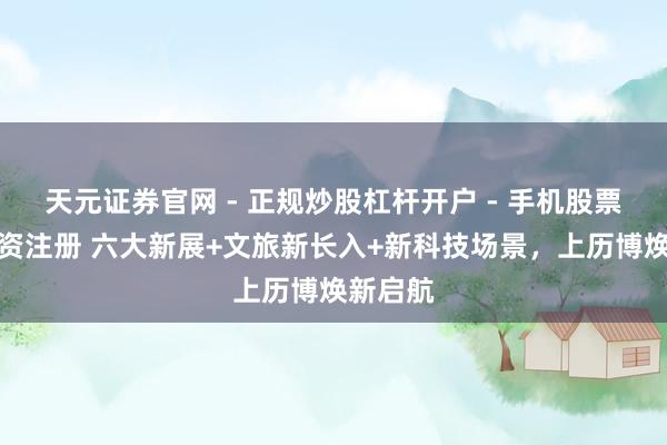 天元证券官网 - 正规炒股杠杆开户 - 手机股票如何配资注册 六大新展+文旅新长入+新科技场景，上历博焕新启航
