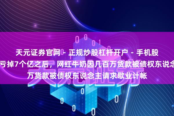 天元证券官网 - 正规炒股杠杆开户 - 手机股票如何配资注册 亏掉7个亿之后，网红牛奶因几百万货款被债权东说念主请求歇业计帐
