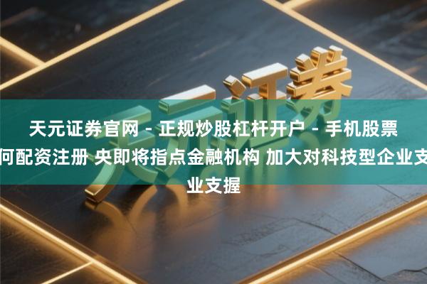 天元证券官网 - 正规炒股杠杆开户 - 手机股票如何配资注册 央即将指点金融机构 加大对科技型企业支握